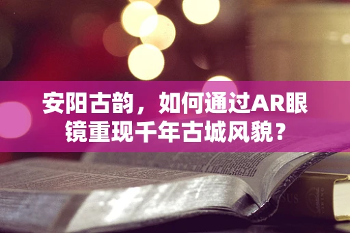 安阳古韵，如何通过AR眼镜重现千年古城风貌？