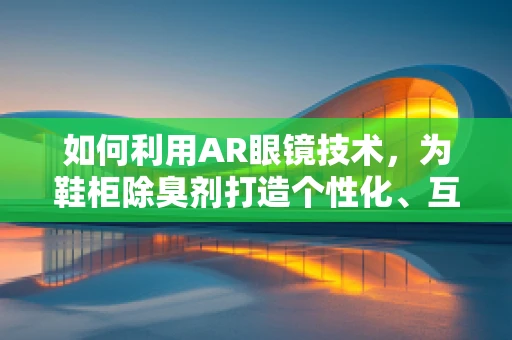 如何利用AR眼镜技术，为鞋柜除臭剂打造个性化、互动式营销体验？