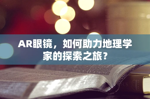 AR眼镜，如何助力地理学家的探索之旅？