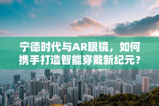 宁德时代与AR眼镜，如何携手打造智能穿戴新纪元？