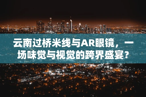 云南过桥米线与AR眼镜，一场味觉与视觉的跨界盛宴？