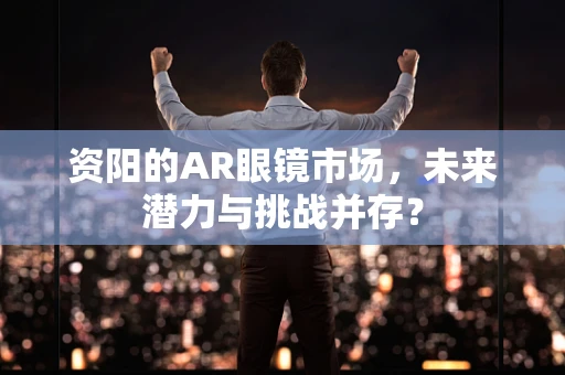 资阳的AR眼镜市场，未来潜力与挑战并存？