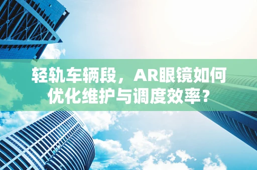 轻轨车辆段，AR眼镜如何优化维护与调度效率？