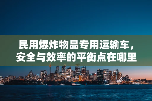 民用爆炸物品专用运输车，安全与效率的平衡点在哪里？