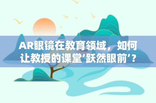 AR眼镜在教育领域，如何让教授的课堂‘跃然眼前’？