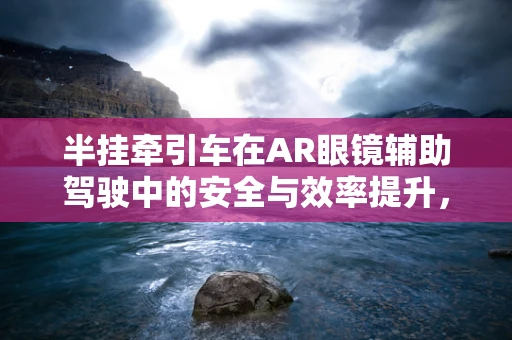 半挂牵引车在AR眼镜辅助驾驶中的安全与效率提升，如何实现？