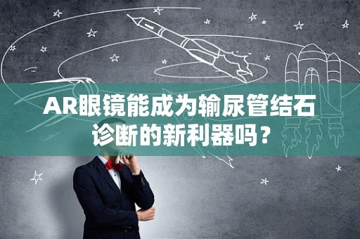 AR眼镜能成为输尿管结石诊断的新利器吗？