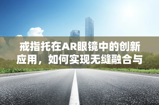 戒指托在AR眼镜中的创新应用，如何实现无缝融合与用户体验提升？