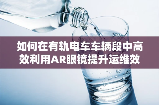 如何在有轨电车车辆段中高效利用AR眼镜提升运维效率？