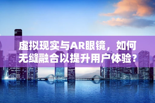 虚拟现实与AR眼镜，如何无缝融合以提升用户体验？