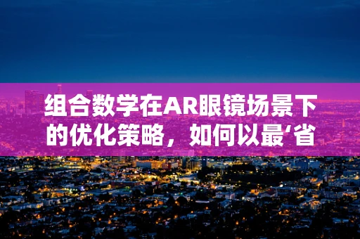 组合数学在AR眼镜场景下的优化策略，如何以最‘省’的方式呈现信息？