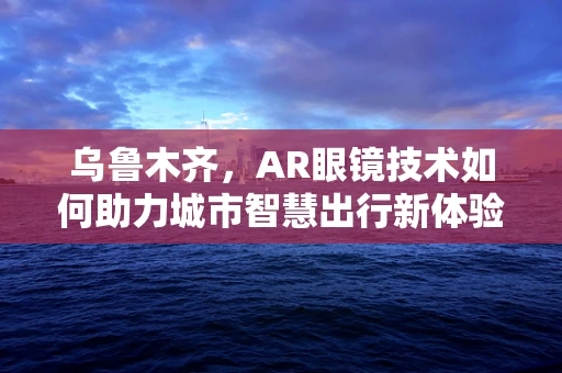 乌鲁木齐，AR眼镜技术如何助力城市智慧出行新体验？