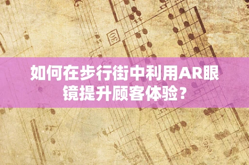 如何在步行街中利用AR眼镜提升顾客体验？