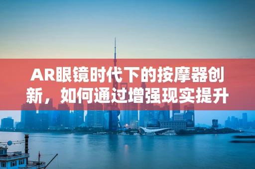 AR眼镜时代下的按摩器创新，如何通过增强现实提升用户体验？
