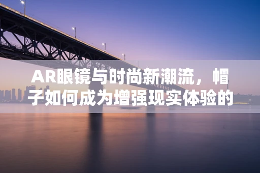 AR眼镜与时尚新潮流，帽子如何成为增强现实体验的完美搭档？