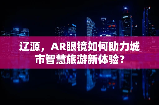 辽源，AR眼镜如何助力城市智慧旅游新体验？