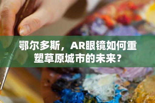 鄂尔多斯，AR眼镜如何重塑草原城市的未来？