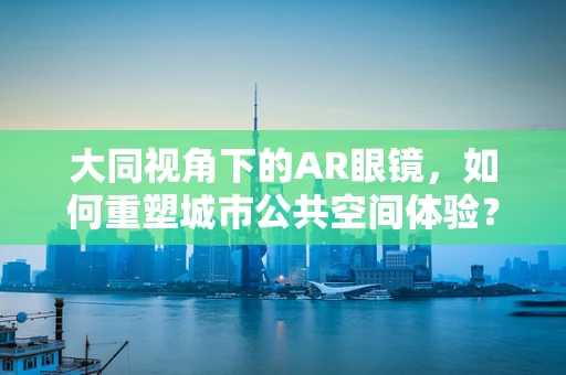 大同视角下的AR眼镜，如何重塑城市公共空间体验？