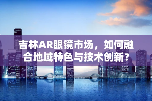 吉林AR眼镜市场，如何融合地域特色与技术创新？