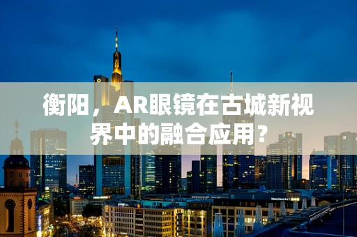 衡阳，AR眼镜在古城新视界中的融合应用？