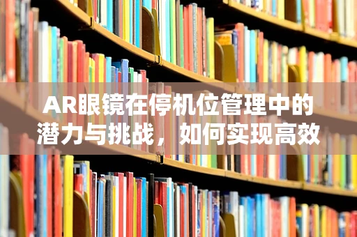 AR眼镜在停机位管理中的潜力与挑战，如何实现高效、无差错的操作？