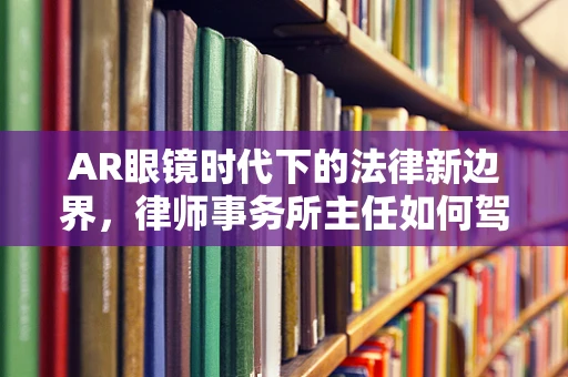 AR眼镜时代下的法律新边界，律师事务所主任如何驾驭技术浪潮？