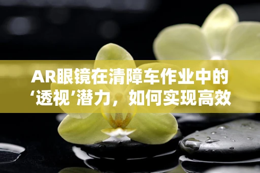 AR眼镜在清障车作业中的‘透视’潜力，如何实现高效导航与障碍识别？
