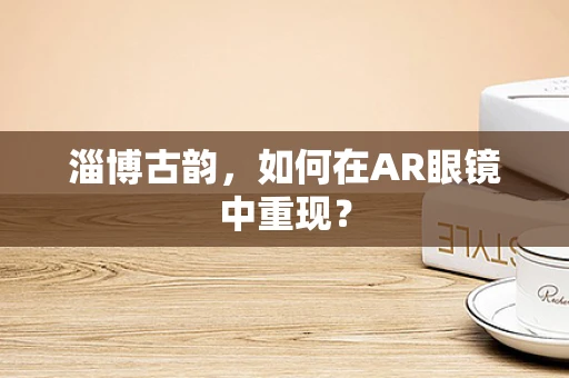 淄博古韵，如何在AR眼镜中重现？