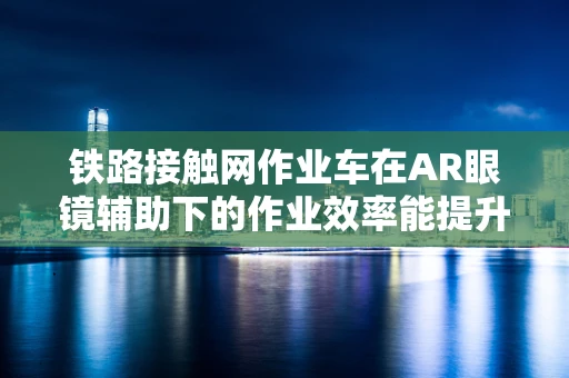 铁路接触网作业车在AR眼镜辅助下的作业效率能提升多少？