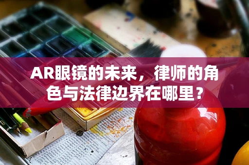 AR眼镜的未来，律师的角色与法律边界在哪里？