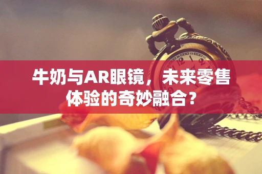 牛奶与AR眼镜，未来零售体验的奇妙融合？