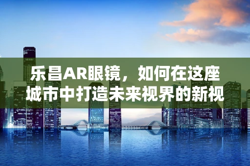 乐昌AR眼镜，如何在这座城市中打造未来视界的新视界？