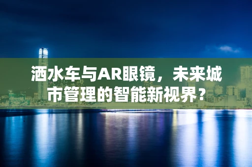 洒水车与AR眼镜，未来城市管理的智能新视界？