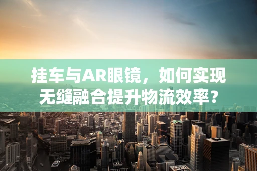 挂车与AR眼镜，如何实现无缝融合提升物流效率？