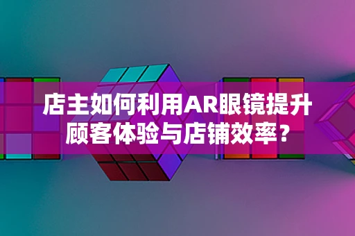 店主如何利用AR眼镜提升顾客体验与店铺效率？