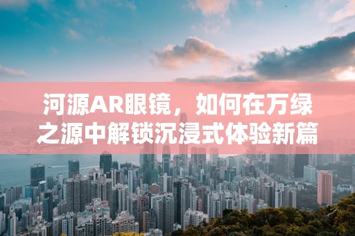 河源AR眼镜，如何在万绿之源中解锁沉浸式体验新篇章？