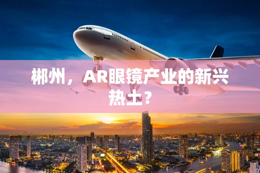 郴州，AR眼镜产业的新兴热土？