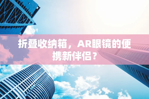 折叠收纳箱，AR眼镜的便携新伴侣？
