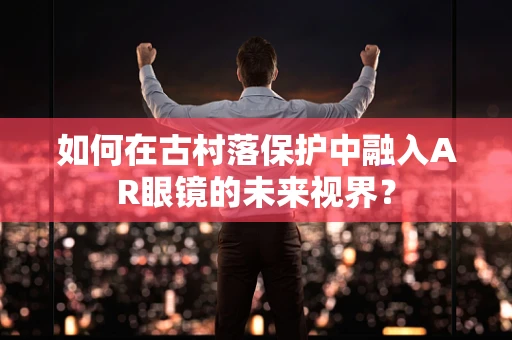 如何在古村落保护中融入AR眼镜的未来视界？