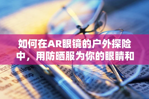 如何在AR眼镜的户外探险中，用防晒服为你的眼睛和皮肤双重护航？