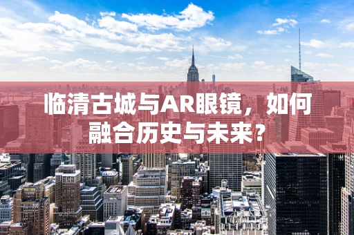 临清古城与AR眼镜，如何融合历史与未来？