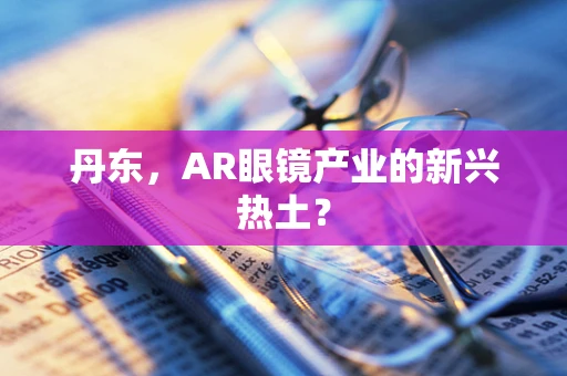 丹东，AR眼镜产业的新兴热土？