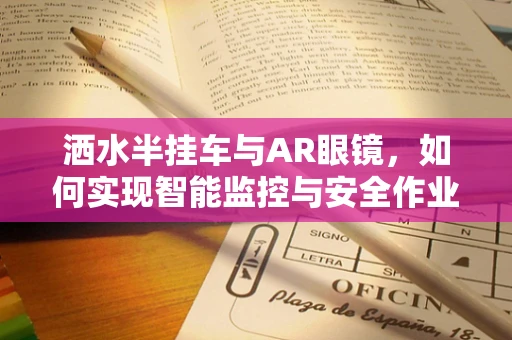 洒水半挂车与AR眼镜，如何实现智能监控与安全作业的完美结合？