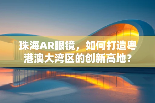 珠海AR眼镜，如何打造粤港澳大湾区的创新高地？