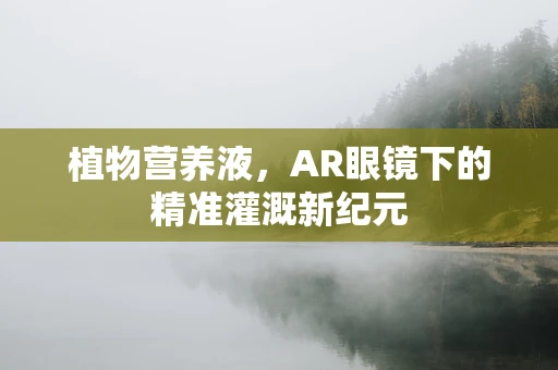 植物营养液，AR眼镜下的精准灌溉新纪元