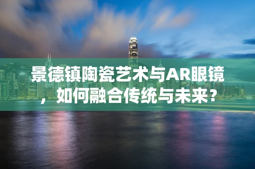 景德镇陶瓷艺术与AR眼镜，如何融合传统与未来？