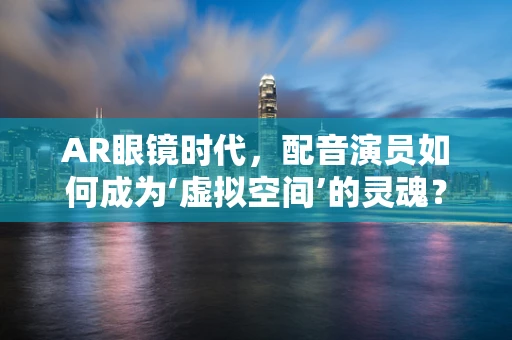 AR眼镜时代，配音演员如何成为‘虚拟空间’的灵魂？