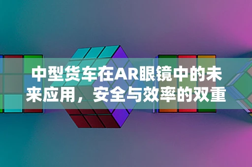 中型货车在AR眼镜中的未来应用，安全与效率的双重提升？