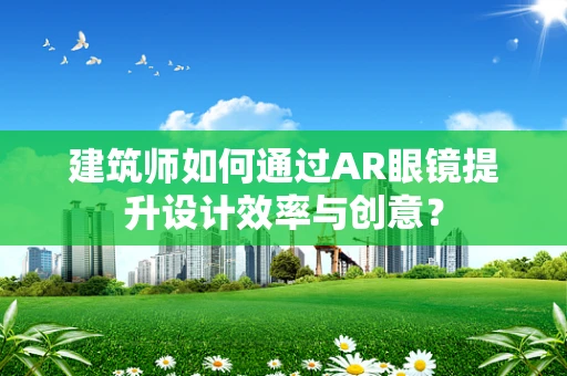 建筑师如何通过AR眼镜提升设计效率与创意？
