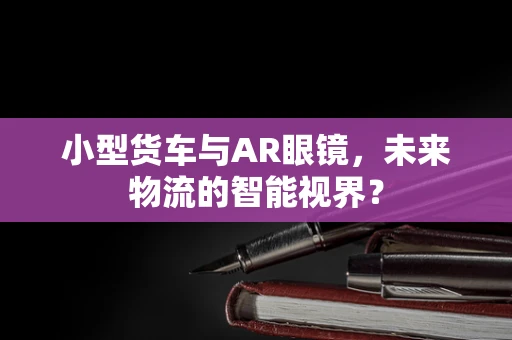 小型货车与AR眼镜，未来物流的智能视界？